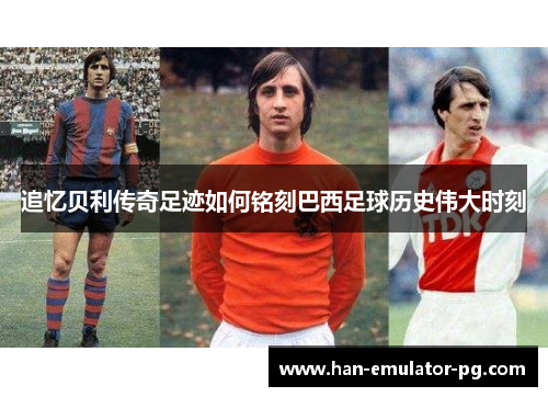 追忆贝利传奇足迹如何铭刻巴西足球历史伟大时刻