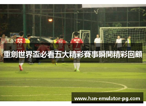 重劍世界盃必看五大精彩賽事瞬間精彩回顧