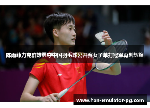 陈雨菲力克群雄勇夺中国羽毛球公开赛女子单打冠军再创辉煌 陈雨菲力克群雄勇夺中国羽毛球公开赛女子单打冠军再创辉煌