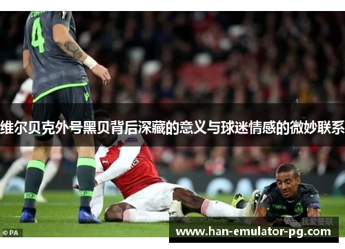 维尔贝克外号黑贝背后深藏的意义与球迷情感的微妙联系