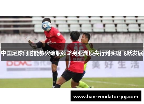 中国足球何时能够突破瓶颈跻身亚洲顶尖行列实现飞跃发展