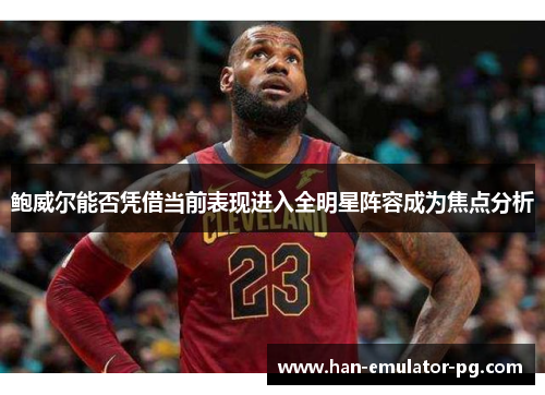 鲍威尔能否凭借当前表现进入全明星阵容成为焦点分析