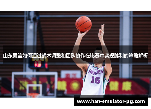 山东男篮如何通过战术调整和团队协作在比赛中实现胜利的策略解析 山东男篮如何通过战术调整和团队协作在比赛中实现胜利的策略解析