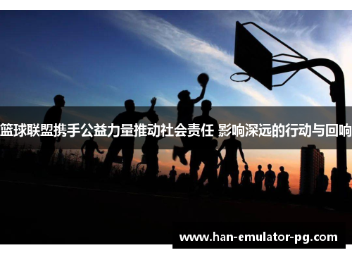 篮球联盟携手公益力量推动社会责任 影响深远的行动与回响 篮球联盟携手公益力量推动社会责任 影响深远的行动与回响