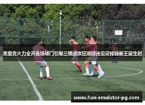恩里克火力全开连场破门引爆三镇进攻狂潮球迷见证锋线新王诞生时 恩里克火力全开连场破门引爆三镇进攻狂潮球迷见证锋线新王诞生时