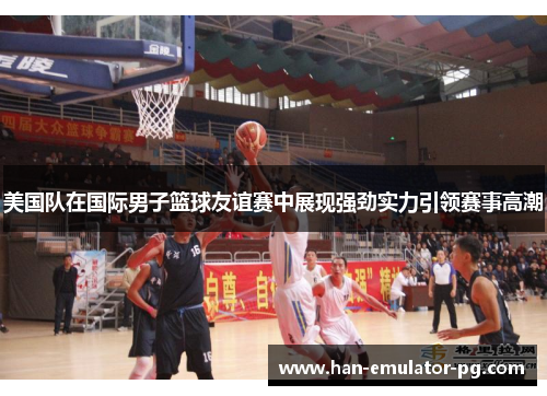 美国队在国际男子篮球友谊赛中展现强劲实力引领赛事高潮 美国队在国际男子篮球友谊赛中展现强劲实力引领赛事高潮