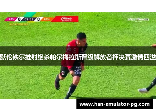 默伦铁尔推射绝杀帕尔梅拉斯晋级解放者杯决赛激情四溢