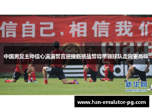 中国男足主帅信心满满誓言迎接新挑战誓将带领球队走向更高峰