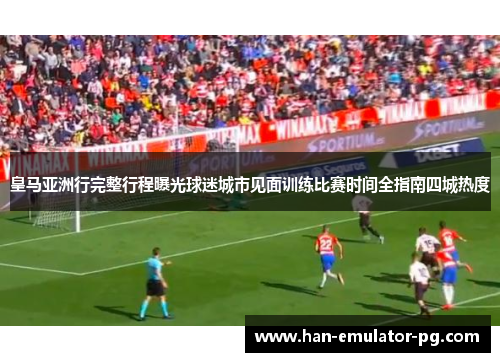 皇马亚洲行完整行程曝光球迷城市见面训练比赛时间全指南四城热度
